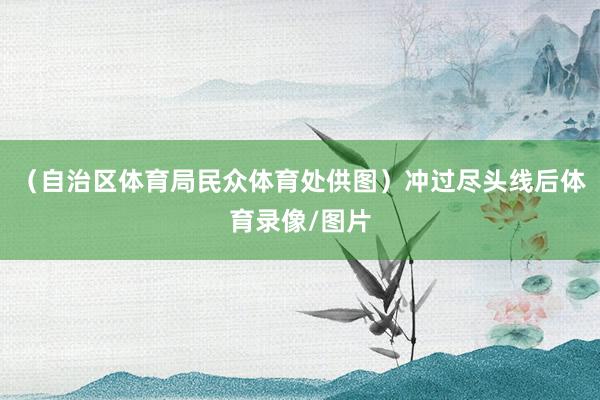 （自治区体育局民众体育处供图）冲过尽头线后体育录像/图片