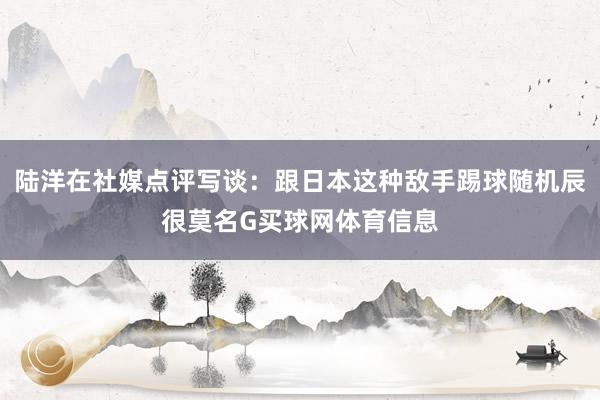 陆洋在社媒点评写谈：跟日本这种敌手踢球随机辰很莫名G买球网体育信息