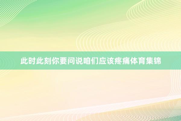 此时此刻你要问说咱们应该疼痛体育集锦
