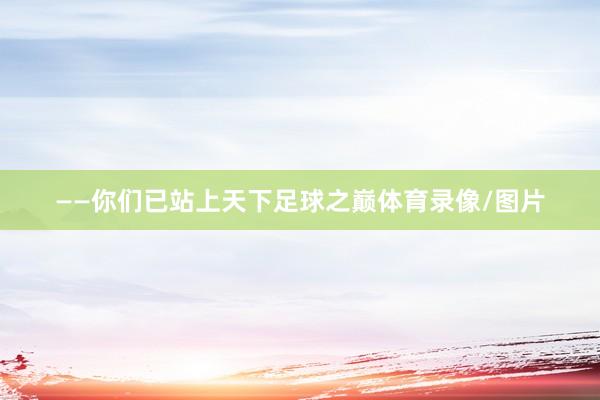 ——你们已站上天下足球之巅体育录像/图片