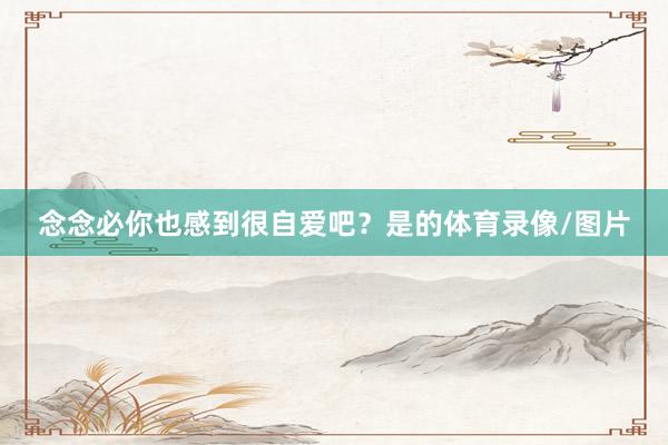 念念必你也感到很自爱吧？　　是的体育录像/图片
