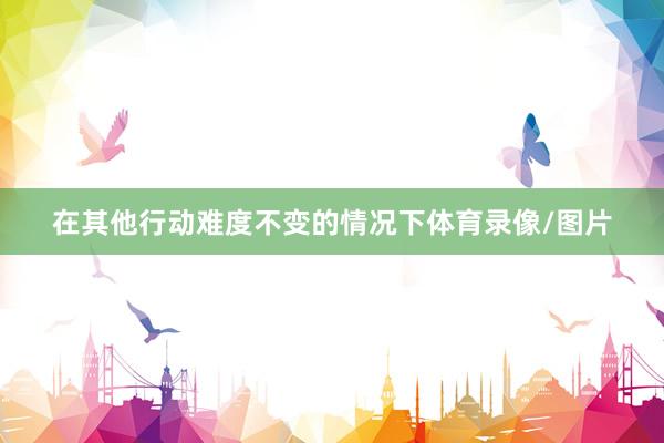 在其他行动难度不变的情况下体育录像/图片