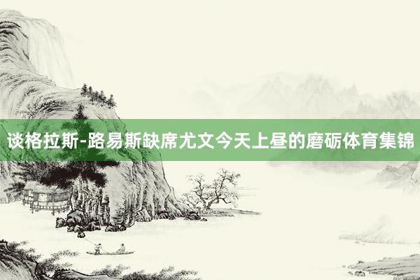 谈格拉斯-路易斯缺席尤文今天上昼的磨砺体育集锦