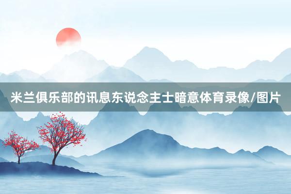 米兰俱乐部的讯息东说念主士暗意体育录像/图片