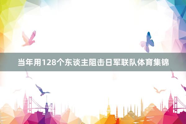 当年用128个东谈主阻击日军联队体育集锦
