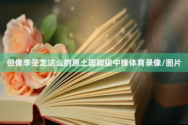 但像李圣龙这么的原土国脚级中锋体育录像/图片
