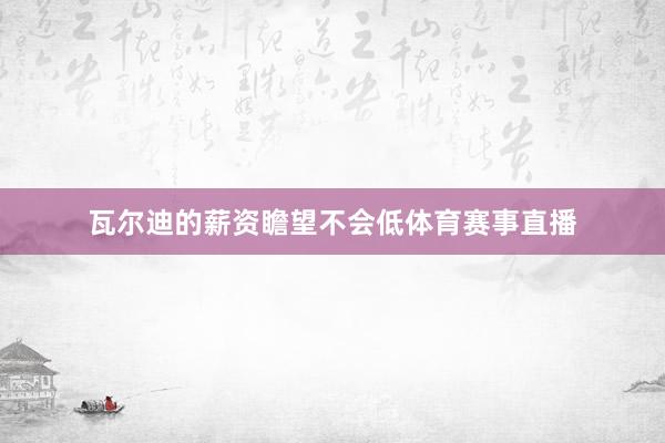 瓦尔迪的薪资瞻望不会低体育赛事直播