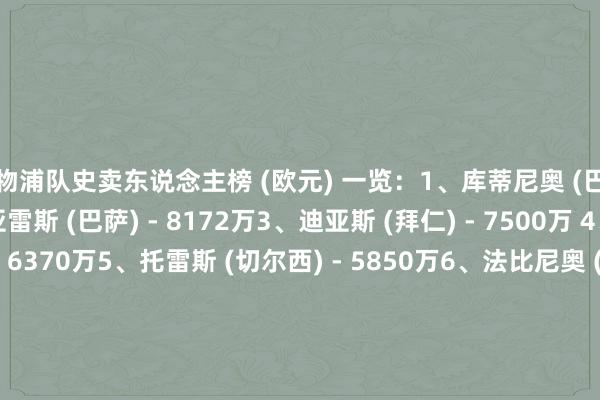 利物浦队史卖东说念主榜 (欧元) 一览：1、库蒂尼奥 (巴萨) - 1.35亿2、苏亚雷斯 (巴萨) - 8172万3、迪亚斯 (拜仁) - 7500万 4、斯特林 (曼城) - 6370万5、托雷斯 (切尔西) - 5850万6、法比尼奥 (吉达连合) - 4670万7、宽萨 (勒沃库森) - 3500万8、阿隆索 (皇马) - 3450万9、马内 (拜仁) - 3200万10、本特克 (水晶宫