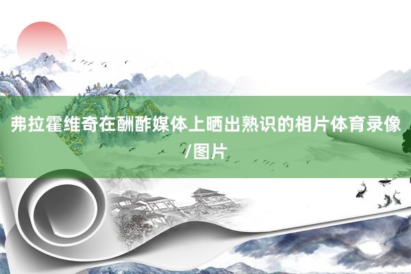 弗拉霍维奇在酬酢媒体上晒出熟识的相片体育录像/图片