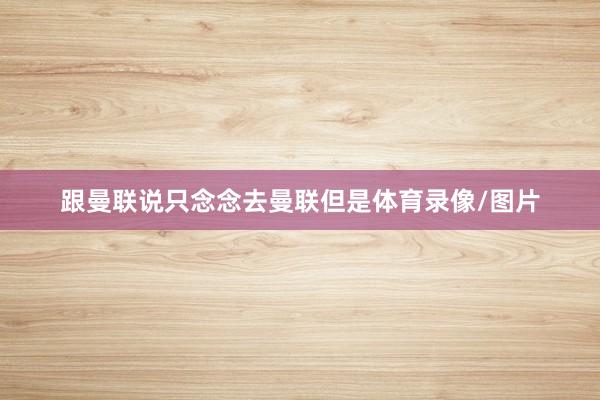 跟曼联说只念念去曼联但是体育录像/图片