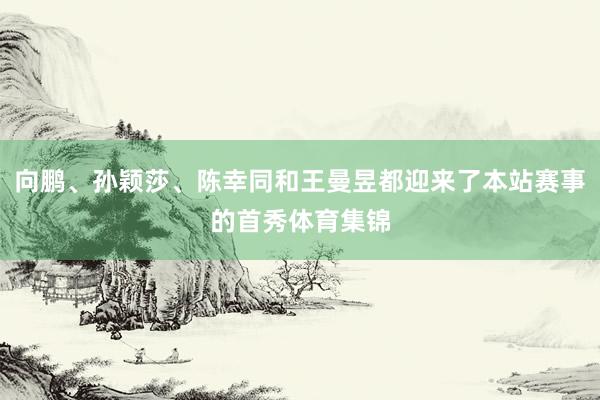 向鹏、孙颖莎、陈幸同和王曼昱都迎来了本站赛事的首秀体育集锦