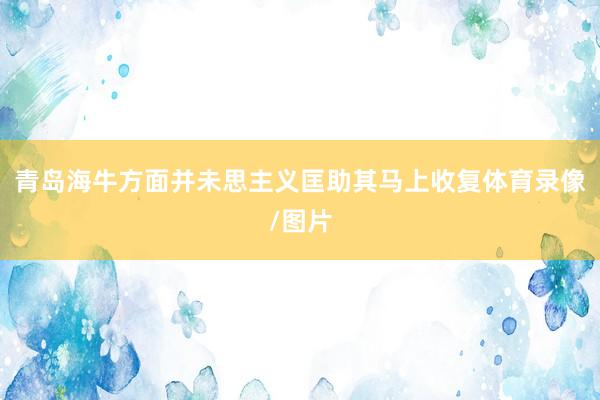 青岛海牛方面并未思主义匡助其马上收复体育录像/图片
