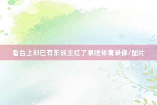看台上却已有东谈主红了眼眶体育录像/图片