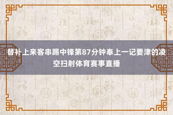 替补上来客串踢中锋第87分钟奉上一记要津的凌空扫射体育赛事直播
