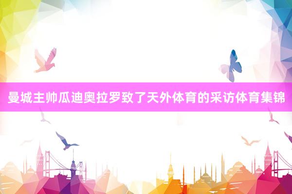曼城主帅瓜迪奥拉罗致了天外体育的采访体育集锦