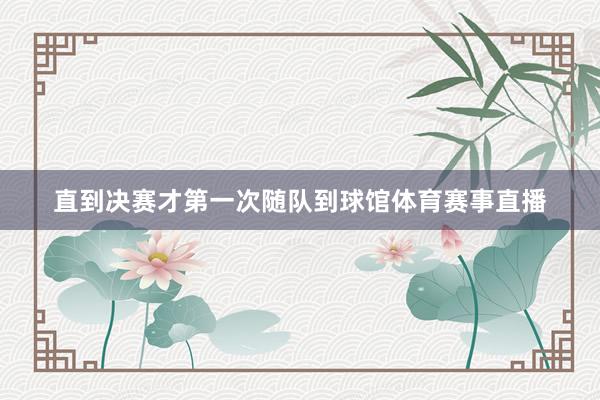直到决赛才第一次随队到球馆体育赛事直播