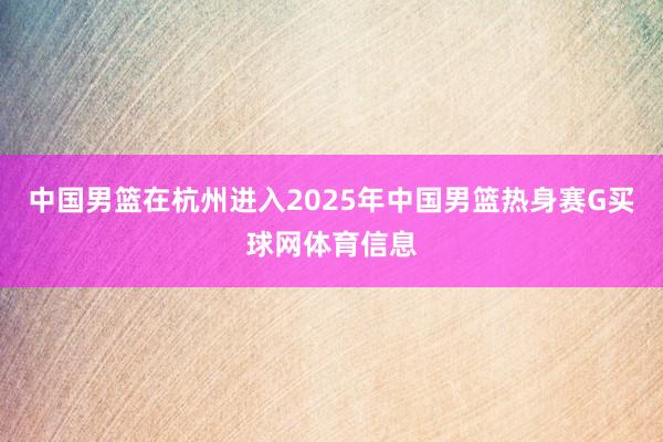 中国男篮在杭州进入2025年中国男篮热身赛G买球网体育信息