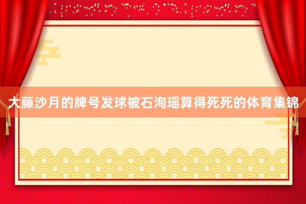 大藤沙月的牌号发球被石洵瑶算得死死的体育集锦