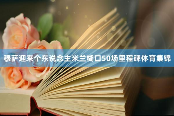穆萨迎来个东说念主米兰糊口50场里程碑体育集锦