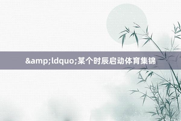 &ldquo;某个时辰启动体育集锦