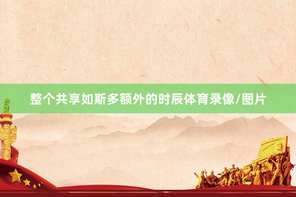 整个共享如斯多额外的时辰体育录像/图片