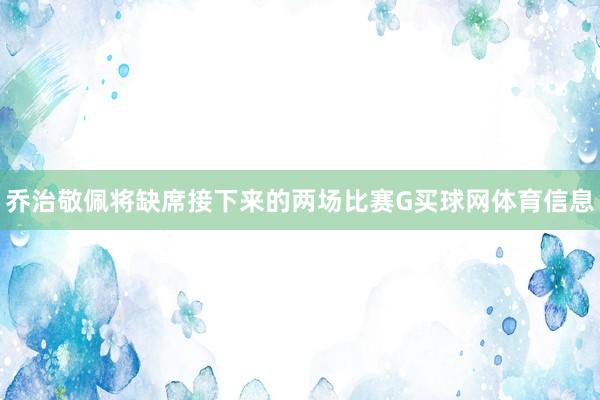 乔治敬佩将缺席接下来的两场比赛G买球网体育信息