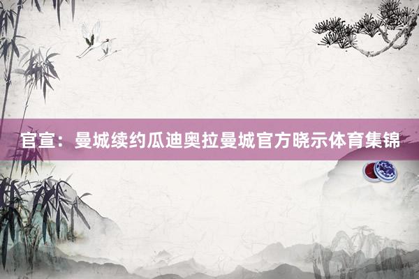 官宣：曼城续约瓜迪奥拉曼城官方晓示体育集锦