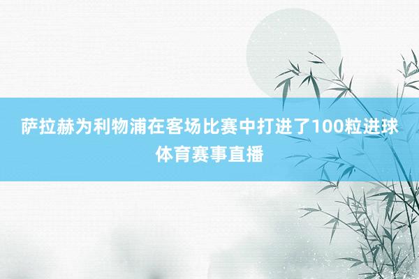 萨拉赫为利物浦在客场比赛中打进了100粒进球体育赛事直播