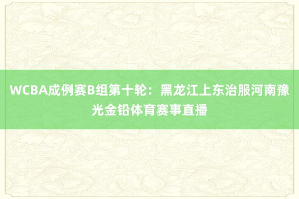 WCBA成例赛B组第十轮：黑龙江上东治服河南豫光金铅体育赛事直播