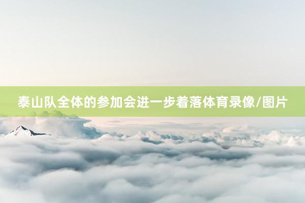 泰山队全体的参加会进一步着落体育录像/图片