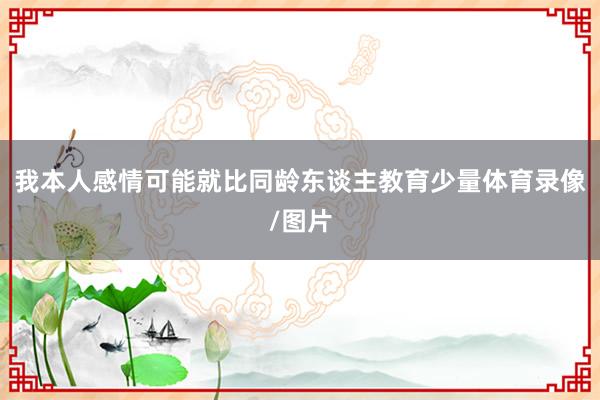 我本人感情可能就比同龄东谈主教育少量体育录像/图片
