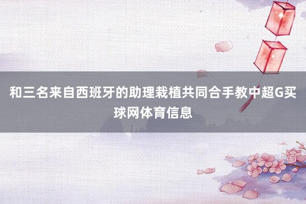 和三名来自西班牙的助理栽植共同合手教中超G买球网体育信息