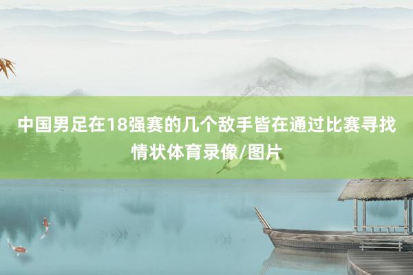 中国男足在18强赛的几个敌手皆在通过比赛寻找情状体育录像/图片