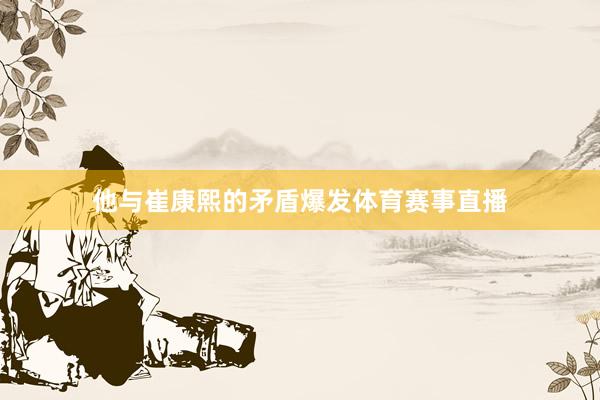 他与崔康熙的矛盾爆发体育赛事直播