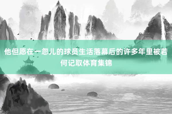 他但愿在一忽儿的球员生活落幕后的许多年里被若何记取体育集锦
