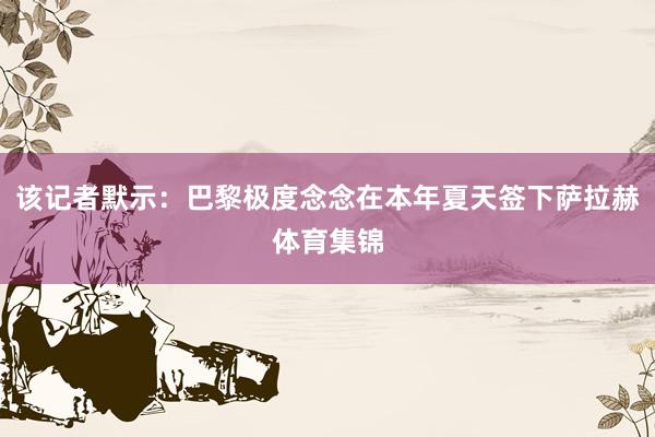 该记者默示：巴黎极度念念在本年夏天签下萨拉赫体育集锦