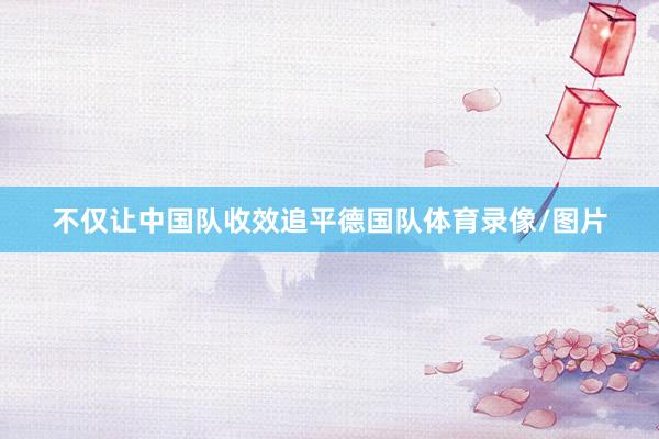 不仅让中国队收效追平德国队体育录像/图片
