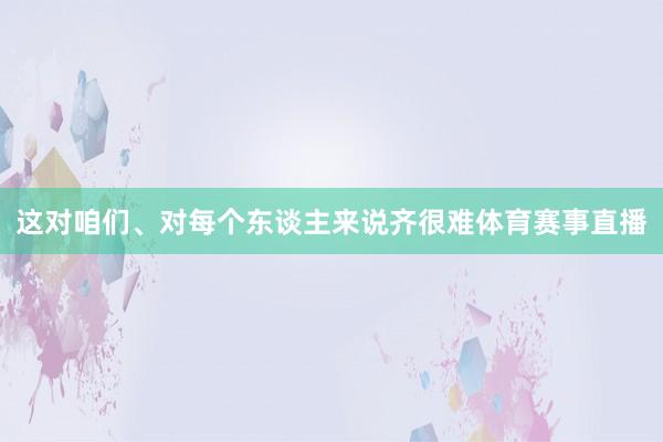 这对咱们、对每个东谈主来说齐很难体育赛事直播