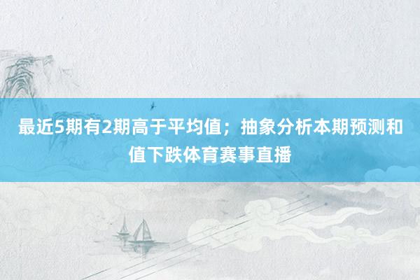 最近5期有2期高于平均值；抽象分析本期预测和值下跌体育赛事直播