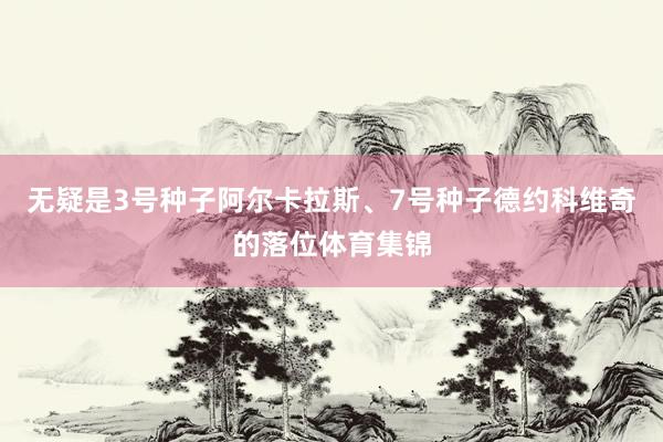 无疑是3号种子阿尔卡拉斯、7号种子德约科维奇的落位体育集锦