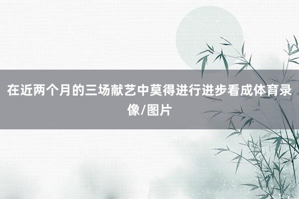 在近两个月的三场献艺中莫得进行进步看成体育录像/图片