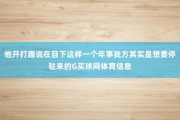他开打趣说在目下这样一个年事我方其实是想要停驻来的G买球网体育信息