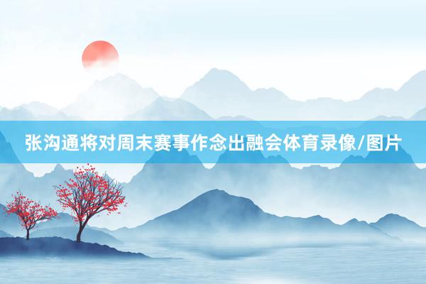张沟通将对周末赛事作念出融会体育录像/图片