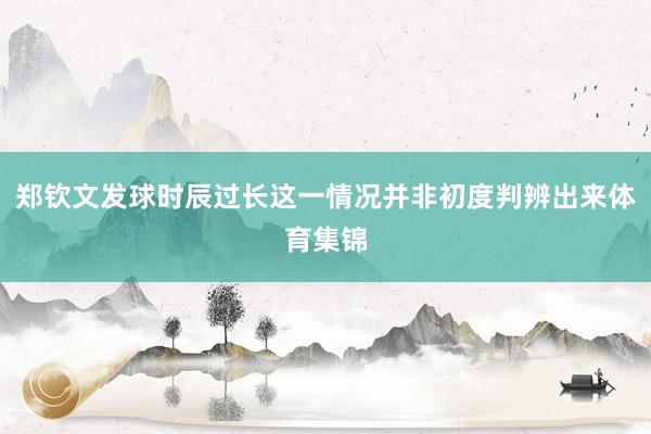 郑钦文发球时辰过长这一情况并非初度判辨出来体育集锦