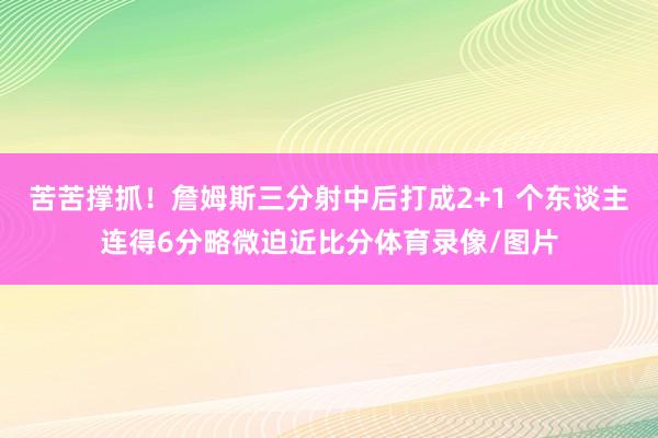 苦苦撑抓！詹姆斯三分射中后打成2+1 个东谈主连得6分略微迫近比分体育录像/图片