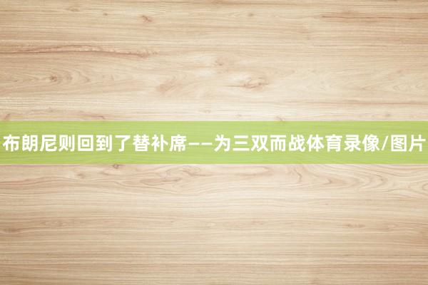 布朗尼则回到了替补席——为三双而战体育录像/图片