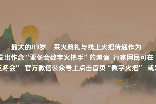 最大的83岁    采火典礼与线上火把传递作为  同步启动  向行家网民发出作念“亚冬会数字火把手”的邀请  行家网民可在  “哈尔滨2025年第9届亚冬会”  官方微信公众号上点击首页“数字火把”  或发送错误词“线上火把传递”参与作为  成为“亚冬会数字火把手”  并领有专属文凭  亚冬会负责开赛！  中国队翌日初次亮相  跟着火把传递典礼的启动  本届亚冬会也负责开赛了  今天上昼9点  亚