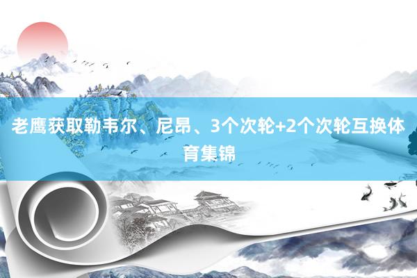 老鹰获取勒韦尔、尼昂、3个次轮+2个次轮互换体育集锦