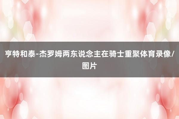亨特和泰-杰罗姆两东说念主在骑士重聚体育录像/图片