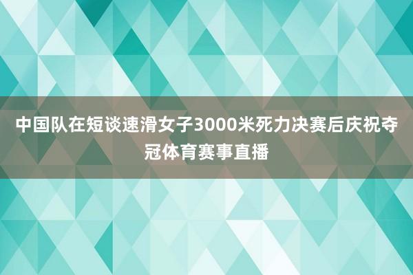 中国队在短谈速滑女子3000米死力决赛后庆祝夺冠体育赛事直播